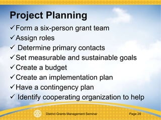 District Grants Management Seminar Page 29
Project Planning
Form a six-person grant team
Assign roles
 Determine primary contacts
Set measurable and sustainable goals
Create a budget
Create an implementation plan
Have a contingency plan
 Identify cooperating organization to help
 