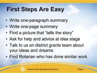 District Grants Management Seminar Page 3
First Steps Are Easy
• Write one-paragraph summary
• Write one-page summary
• Find a picture that “tells the story”
• Ask for help and advice at idea stage
• Talk to us on district grants team about
your ideas and dreams
• Find Rotarian who has done similar work
 