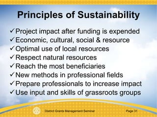 District Grants Management Seminar Page 31
Principles of Sustainability
Project impact after funding is expended
Economic, cultural, social & resource
Optimal use of local resources
Respect natural resources
Reach the most beneficiaries
New methods in professional fields
Prepare professionals to increase impact
Use input and skills of grassroots groups
 