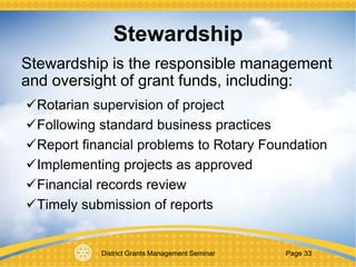 District Grants Management Seminar Page 33
Stewardship
Stewardship is the responsible management
and oversight of grant funds, including:
Rotarian supervision of project
Following standard business practices
Report financial problems to Rotary Foundation
Implementing projects as approved
Financial records review
Timely submission of reports
 