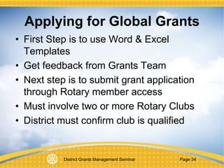 District Grants Management Seminar Page 34
Applying for Global Grants
• First Step is to use Word & Excel
Templates
• Get feedback from Grants Team
• Next step is to submit grant application
through Rotary member access
• Must involve two or more Rotary Clubs
• District must confirm club is qualified
 