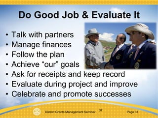 District Grants Management Seminar Page 37
37
Do Good Job & Evaluate It
• Talk with partners
• Manage finances
• Follow the plan
• Achieve “our” goals
• Ask for receipts and keep record
• Evaluate during project and improve
• Celebrate and promote successes
 