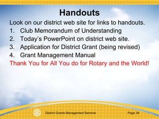 District Grants Management Seminar Page 39
Handouts
Look on our district web site for links to handouts.
1. Club Memorandum of Understanding
2. Today’s PowerPoint on district web site.
3. Application for District Grant (being revised)
4. Grant Management Manual
Thank You for All You do for Rotary and the World!
 