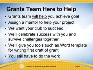 District Grants Management Seminar Page 4
Grants Team Here to Help
• Grants team will help you achieve goal
• Assign a mentor to help your project
• We want your club to succeed
• We’ll celebrate success with you and
survive challenges together
• We’ll give you tools such as Word template
for writing first draft of grant
• You still have to do the work
 