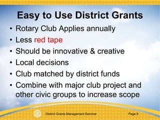District Grants Management Seminar Page 6
Easy to Use District Grants
• Rotary Club Applies annually
• Less red tape
• Should be innovative & creative
• Local decisions
• Club matched by district funds
• Combine with major club project and
other civic groups to increase scope
 