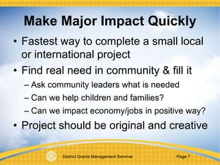 District Grants Management Seminar Page 7
Make Major Impact Quickly
• Fastest way to complete a small local
or international project
• Find real need in community & fill it
– Ask community leaders what is needed
– Can we help children and families?
– Can we impact economy/jobs in positive way?
• Project should be original and creative
 