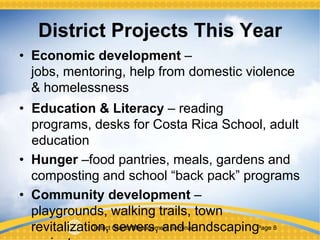 District Grants Management Seminar Page 8
District Projects This Year
• Economic development – jobs, mentoring,
help from domestic violence & homelessness
• Education & Literacy – reading programs,
desks for Costa Rica School, adult education
• Hunger –food pantries, meals, gardens and
composting and school “back pack” programs
• Community development – playgrounds,
walking trails, town revitalization, sewers, and
landscaping projects
 