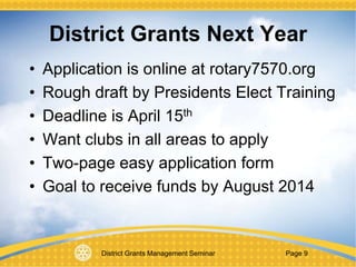 District Grants Management Seminar Page 9
District Grants Next Year
• Application is online at rotary7570.org
• Rough draft by Presidents Elect Training
• Deadline is April 15th
• Want clubs in all areas to apply
• Two-page easy application form
• Goal to receive funds by August 2014
 