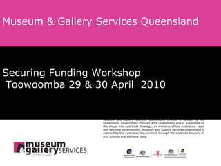 Securing Funding Workshop   Toowoomba 29 & 30 April  2010 Museum & Gallery Services Queensland Museum and Gallery Services Queensland Limited is funded by the Queensland Government through Arts Queensland and is supported by the Visual Arts and Craft Strategy, an initiative of the Australian, state and territory governments. Museum and Gallery Services Queensland is assisted by the Australian Government through the Australia Council, its arts funding and advisory body. . 