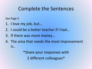 Complete the Sentences
See Page 4
1. I love my job, but…
2. I could be a better teacher if I had…
3. If there was more money…
4. The area that needs the most improvement
is..
*Share your responses with
2 different colleagues*
 