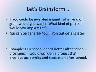 Let’s Brainstorm…
• If you could be awarded a grant, what kind of
grant would you want? What kind of project
would you implement?
• You can be general- You’ll iron out details later
• Example: Our school needs better after-school
programs. I would work on a project that
provides academics and recreation after-school.
 