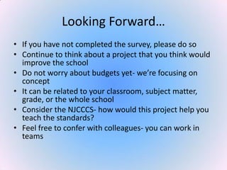 Looking Forward…
• If you have not completed the survey, please do so
• Continue to think about a project that you think would
improve the school
• Do not worry about budgets yet- we’re focusing on
concept
• It can be related to your classroom, subject matter,
grade, or the whole school
• Consider the NJCCCS- how would this project help you
teach the standards?
• Feel free to confer with colleagues- you can work in
teams
 