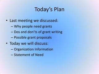 Today’s Plan
• Last meeting we discussed:
– Why people need grants
– Dos and don’ts of grant writing
– Possible grant proposals
• Today we will discuss:
– Organization Information
– Statement of Need
 