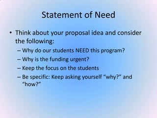 Statement of Need
• Think about your proposal idea and consider
the following:
– Why do our students NEED this program?
– Why is the funding urgent?
– Keep the focus on the students
– Be specific: Keep asking yourself “why?” and
“how?”
 