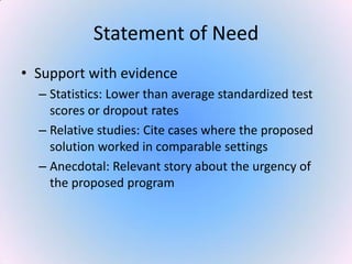 Statement of Need
• Support with evidence
– Statistics: Lower than average standardized test
scores or dropout rates
– Relative studies: Cite cases where the proposed
solution worked in comparable settings
– Anecdotal: Relevant story about the urgency of
the proposed program
 