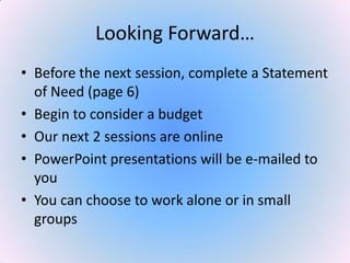 Looking Forward…
• Before the next session, complete a Statement
of Need (page 6)
• Begin to consider a budget
• Our next 2 sessions are online
• PowerPoint presentations will be e-mailed to
you
• You can choose to work alone or in small
groups
 