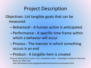 Project Description
Objectives: List tangible goals that can be
measured
–Behavioral - A human action is anticipated.
–Performance - A specific time frame within
which a behavior will occur
–Process - The manner in which something
occurs is an end
–Product - A tangible item is created
Proposal Writing Short Course. (n.d.). Foundation Center - Knowledge to Build On. Retrieved
March 18, 2010, from
http://foundationcenter.org/getstarted/tutorials/shortcourse/project.html
 
