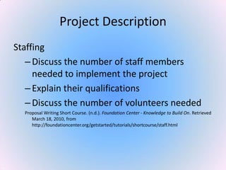 Project Description
Staffing
–Discuss the number of staff members
needed to implement the project
–Explain their qualifications
–Discuss the number of volunteers needed
Proposal Writing Short Course. (n.d.). Foundation Center - Knowledge to Build On. Retrieved
March 18, 2010, from
http://foundationcenter.org/getstarted/tutorials/shortcourse/staff.html
 