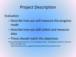 Project Description
Evaluation
–Describe how you will measure the progress
made
–Describe how you will collect and measure
data
–These should match the objectives
Proposal Writing Short Course. (n.d.). Foundation Center - Knowledge to Build On. Retrieved
March 18, 2010, from
http://foundationcenter.org/getstarted/tutorials/shortcourse/eval.html)
 