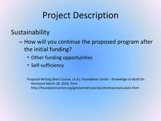 Project Description
Sustainability
– How will you continue the proposed program after
the initial funding?
• Other funding opportunities
• Self-sufficiency
Proposal Writing Short Course. (n.d.). Foundation Center - Knowledge to Build On.
Retrieved March 18, 2010, from
http://foundationcenter.org/getstarted/tutorials/shortcourse/sustain.html
 