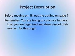 Project Description
Before moving on, fill out the outline on page 7
Remember- You are trying to convince funders
that you are organized and deserving of their
money. Be thorough.
 