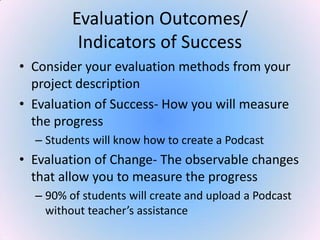 Evaluation Outcomes/
Indicators of Success
• Consider your evaluation methods from your
project description
• Evaluation of Success- How you will measure
the progress
– Students will know how to create a Podcast
• Evaluation of Change- The observable changes
that allow you to measure the progress
– 90% of students will create and upload a Podcast
without teacher’s assistance
 