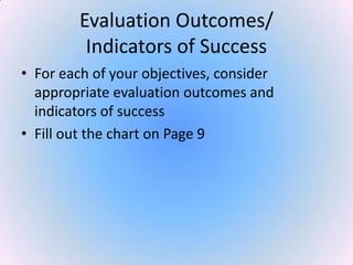 Evaluation Outcomes/
Indicators of Success
• For each of your objectives, consider
appropriate evaluation outcomes and
indicators of success
• Fill out the chart on Page 9
 