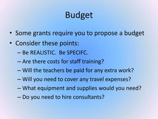Budget
• Some grants require you to propose a budget
• Consider these points:
– Be REALISTIC. Be SPECIFC.
– Are there costs for staff training?
– Will the teachers be paid for any extra work?
– Will you need to cover any travel expenses?
– What equipment and supplies would you need?
– Do you need to hire consultants?
 