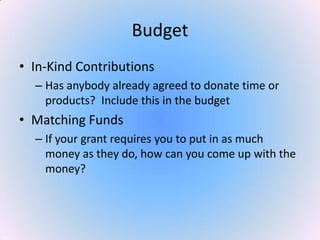 Budget
• In-Kind Contributions
– Has anybody already agreed to donate time or
products? Include this in the budget
• Matching Funds
– If your grant requires you to put in as much
money as they do, how can you come up with the
money?
 