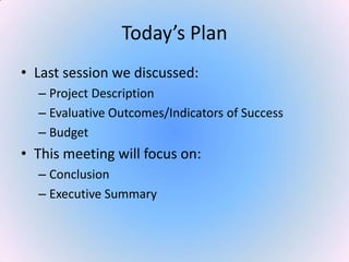 Today’s Plan
• Last session we discussed:
– Project Description
– Evaluative Outcomes/Indicators of Success
– Budget
• This meeting will focus on:
– Conclusion
– Executive Summary
 