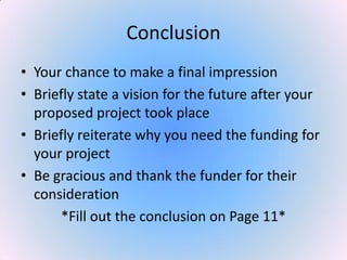 Conclusion
• Your chance to make a final impression
• Briefly state a vision for the future after your
proposed project took place
• Briefly reiterate why you need the funding for
your project
• Be gracious and thank the funder for their
consideration
*Fill out the conclusion on Page 11*
 