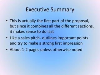 Executive Summary
• This is actually the first part of the proposal,
but since it combines all the different sections,
it makes sense to do last
• Like a sales pitch- outlines important points
and try to make a strong first impression
• About 1-2 pages unless otherwise noted
 