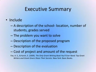 Executive Summary
• Include
– A description of the school- location, number of
students, grades served
– The problem you want to solve
– Description of the proposed program
– Description of the evaluation
– Cost of project and amount of the request
Fox, A. S., & Karsh, E. (2009). The Only Grant-Writing Book You'll Ever Need: Top Grant
Writers and Grant Givers Share Their Secrets. New York: Basic Books.
 