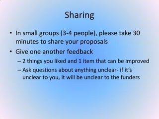 Sharing
• In small groups (3-4 people), please take 30
minutes to share your proposals
• Give one another feedback
– 2 things you liked and 1 item that can be improved
– Ask questions about anything unclear- if it’s
unclear to you, it will be unclear to the funders
 