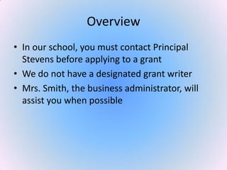 Overview
• In our school, you must contact Principal
Stevens before applying to a grant
• We do not have a designated grant writer
• Mrs. Smith, the business administrator, will
assist you when possible
 