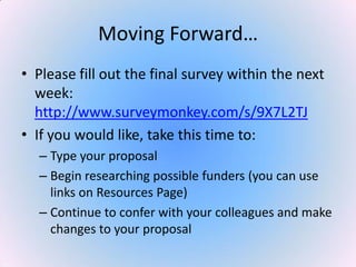 Moving Forward…
• Please fill out the final survey within the next
week:
http://www.surveymonkey.com/s/9X7L2TJ
• If you would like, take this time to:
– Type your proposal
– Begin researching possible funders (you can use
links on Resources Page)
– Continue to confer with your colleagues and make
changes to your proposal
 