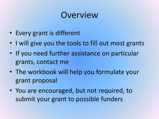 Overview
• Every grant is different
• I will give you the tools to fill out most grants
• If you need further assistance on particular
grants, contact me
• The workbook will help you formulate your
grant proposal
• You are encouraged, but not required, to
submit your grant to possible funders
 