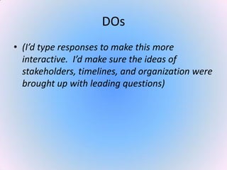 DOs
• (I’d type responses to make this more
interactive. I’d make sure the ideas of
stakeholders, timelines, and organization were
brought up with leading questions)
 