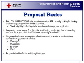 Proposal Basics FOLLOW INSTRUCTIONS – be sure to review the RFP carefully looking for the key criteria that your application will be scored on. Check eligibility for funding to be sure they will accept your application Keep word choice simple & to the point (avoid using terminology that is confusing and specific to your discipline if it cannot be readily explained)  No generalizations or assumptions - Don’t assume the reader is familiar with or conversant in your area of service Who says? Who cares? So what? Why? Proposal should reflect a well thought out plan 