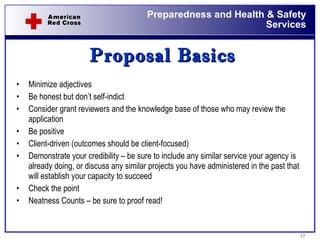 Proposal Basics Minimize adjectives Be honest but don’t self-indict Consider grant reviewers and the knowledge base of those who may review the application Be positive  Client-driven (outcomes should be client-focused) Demonstrate your credibility – be sure to include any similar service your agency is already doing, or discuss any similar projects you have administered in the past that will establish your capacity to succeed Check the point Neatness Counts – be sure to proof read!  