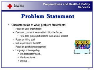 Problem Statement Characteristics of weak problem statements : Focus on your organization Does not communicate what is in it for the funder How does the project relate to their area of interest Focus on hiring staff Not responsive to the RFP  Focus on purchasing equipment Language not compelling We desperately need… We do not have … We lack … 