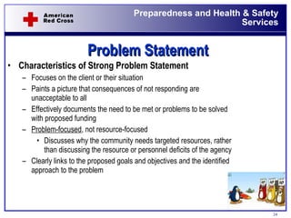 Problem Statement Characteristics of Strong Problem Statement Focuses on the client or their situation Paints a picture that consequences of not responding are unacceptable to all Effectively documents the need to be met or problems to be solved with proposed funding Problem-focused , not resource-focused Discusses why the community needs targeted resources, rather than discussing the resource or personnel deficits of the agency Clearly links to the proposed goals and objectives and the identified approach to the problem 