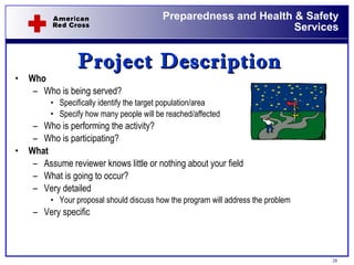 Who Who is being served? Specifically identify the target population/area Specify how many people will be reached/affected Who is performing the activity? Who is participating? What Assume reviewer knows little or nothing about your field What is going to occur? Very detailed  Your proposal should discuss how the program will address the problem  Very specific Project Description 