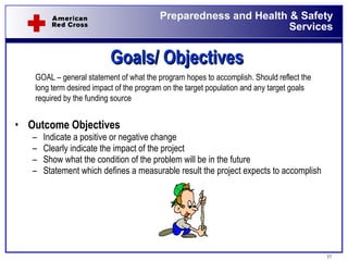 Goals/ Objectives Outcome Objectives Indicate a positive or negative change Clearly indicate the impact of the project Show what the condition of the problem will be in the future Statement which defines a measurable result the project expects to accomplish GOAL – general statement of what the program hopes to accomplish. Should reflect the long term desired impact of the program on the target population and any target goals required by the funding source 