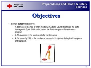 Objectives Sample  outcome  objectives: A decrease in the rate of infant mortality in Adams County to at least the state average of 8.5 per 1,000 births, within the first three years of the Outreach program A 5% increase in the survival rate for cardiac arrest A decrease by 25% in the number of successful burglaries during the three years of the project. 