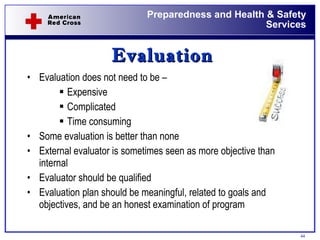 Evaluation Evaluation does not need to be – Expensive Complicated Time consuming Some evaluation is better than none External evaluator is sometimes seen as more objective than internal Evaluator should be qualified Evaluation plan should be meaningful, related to goals and objectives, and be an honest examination of program  