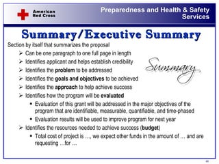 Summary/Executive Summary Section by itself that summarizes the proposal Can be one paragraph to one full page in length Identifies applicant and helps establish credibility  Identifies the  problem  to be addressed Identifies the  goals and objectives  to be achieved Identifies the  approach  to help achieve success Identifies how the program will be  evaluated Evaluation of this grant will be addressed in the major objectives of the program that are identifiable, measurable, quantifiable, and time-phased Evaluation results will be used to improve program for next year  Identifies the resources needed to achieve success ( budget )  Total cost of project is …, we expect other funds in the amount of … and are requesting …for … 