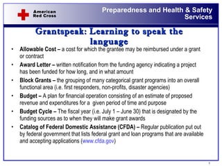 Grantspeak:   Learning to speak the language Allowable Cost –  a cost for which the grantee may be reimbursed under a grant or contract Award Letter –  written notification from the funding agency indicating a project has been funded for how long, and in what amount Block Grants –  the grouping of many categorical grant programs into an overall functional area (i.e. first responders, non-profits, disaster agencies) Budget –  A plan for financial operation consisting of an estimate of proposed revenue and expenditures for a  given period of time and purpose Budget Cycle –  The fiscal year (i.e. July 1 – June 30) that is designated by the funding sources as to when they will make grant awards Catalog of Federal Domestic Assistance (CFDA) –  Regular publication put out by federal government that lists federal grant and loan programs that are available and accepting applications ( www.cfda.gov )  