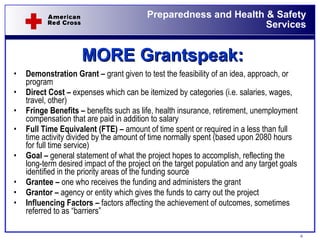 MORE Grantspeak: Demonstration Grant –  grant given to test the feasibility of an idea, approach, or program Direct Cost –  expenses which can be itemized by categories (i.e. salaries, wages, travel, other) Fringe Benefits –  benefits such as life, health insurance, retirement, unemployment compensation that are paid in addition to salary Full Time Equivalent (FTE) –  amount of time spent or required in a less than full time activity divided by the amount of time normally spent (based upon 2080 hours for full time service) Goal –  general statement of what the project hopes to accomplish, reflecting the long-term desired impact of the project on the target population and any target goals identified in the priority areas of the funding source Grantee –  one who receives the funding and administers the grant Grantor –  agency or entity which gives the funds to carry out the project Influencing Factors –  factors affecting the achievement of outcomes, sometimes referred to as “barriers”  