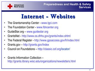 Internet - Websites The Grantsmanship Center -  www.tgci.com   The Foundation Center -  www.fdncenter.org   GuideStar.org –  www.guidestar.org   GrantsNet -  http://www.os.dhhs.gov/grants/index.shtml   The Federal Register -  http://www.gpoaccess.gov/fr/index.html   Grants.gov –  http://grants.gov/Index   Council on Foundations –  http:// classic.cof.org /locator/   Grants Information Collection –   http://grants.library.wisc.edu/organizations/newsletters.html   